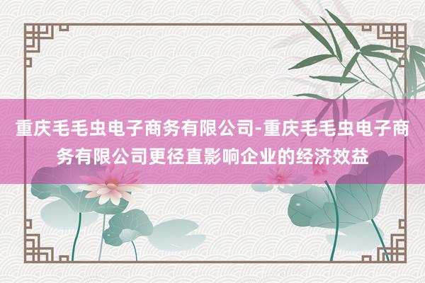 重庆毛毛虫电子商务有限公司-重庆毛毛虫电子商务有限公司更径直影响企业的经济效益