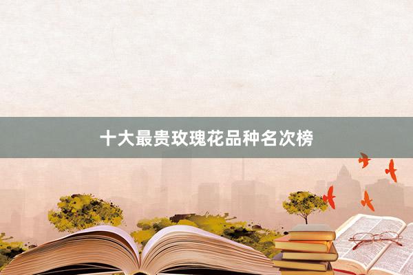 十大最贵玫瑰花品种名次榜