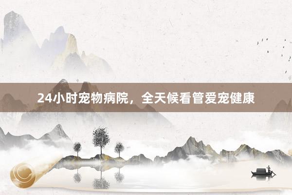 24小时宠物病院，全天候看管爱宠健康